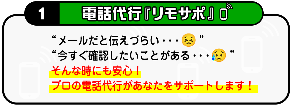 １・電話代行『リモサポ(仮)』メールだと伝えづらい・・・今すぐ確認したいことがある・・・そんな時にも安心！プロの電話代行があなたをサポートします！