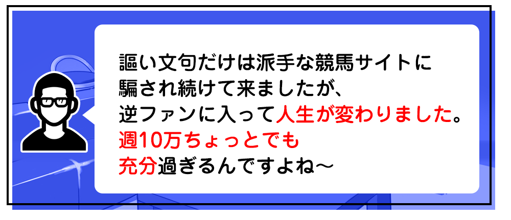 謳い文句だけは派手な競馬サイトに騙され続けて来ましたが、逆ファンに入って人生が変わりました。週10万ちょっとでも充分過ぎるんですよね～