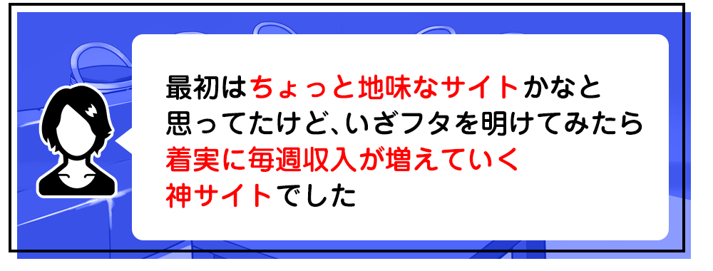 最初はちょっと地味なサイトかなと思ってたけど、　いざフタを明けてみたら着実に毎週収入が増えていく神サイトでした